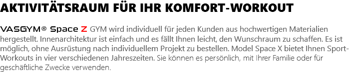 AKTIVITÄTSRAUM FÜR IHR KOMFORT-WORKOUT VASGYM® Space Z GYM wird individuell für jeden Kunden aus hochwertigen Materialien hergestellt. Innenarchitektur ist einfach und es fällt Ihnen leicht, den Wunschraum zu schaffen. Es ist möglich, ohne Ausrüstung nach individuellem Projekt zu bestellen. Model Space X bietet Ihnen Sport-Workouts in vier verschiedenen Jahreszeiten. Sie können es persönlich, mit Ihrer Familie oder für geschäftliche Zwecke verwenden.