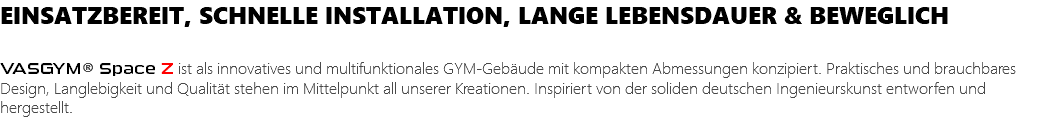 EINSATZBEREIT, SCHNELLE INSTALLATION, LANGE LEBENSDAUER & BEWEGLICH VASGYM® Space Z ist als innovatives und multifunktionales GYM-Gebäude mit kompakten Abmessungen konzipiert. Praktisches und brauchbares Design, Langlebigkeit und Qualität stehen im Mittelpunkt all unserer Kreationen. Inspiriert von der soliden deutschen Ingenieurskunst entworfen und hergestellt.