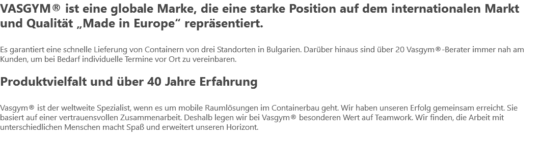 VASGYM® ist eine globale Marke, die eine starke Position auf dem internationalen Markt und Qualität „Made in Europe“ repräsentiert. Es garantiert eine schnelle Lieferung von Containern von drei Standorten in Bulgarien. Darüber hinaus sind über 20 Vasgym®-Berater immer nah am Kunden, um bei Bedarf individuelle Termine vor Ort zu vereinbaren. Produktvielfalt und über 40 Jahre Erfahrung Vasgym® ist der weltweite Spezialist, wenn es um mobile Raumlösungen im Containerbau geht. Wir haben unseren Erfolg gemeinsam erreicht. Sie basiert auf einer vertrauensvollen Zusammenarbeit. Deshalb legen wir bei Vasgym® besonderen Wert auf Teamwork. Wir finden, die Arbeit mit unterschiedlichen Menschen macht Spaß und erweitert unseren Horizont. 